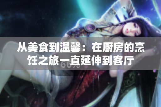 從美食到溫馨：在廚房的烹飪之旅一直延伸到客廳
