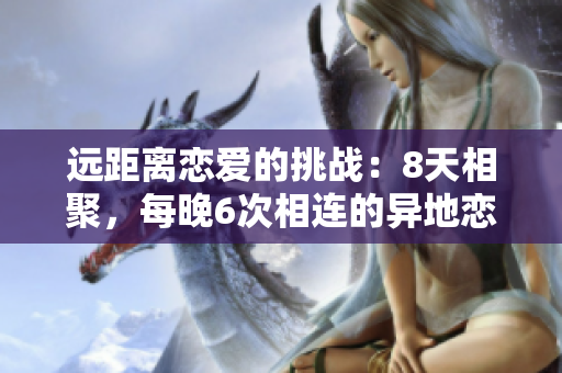 遠(yuǎn)距離戀愛的挑戰(zhàn)：8天相聚，每晚6次相連的異地戀之旅