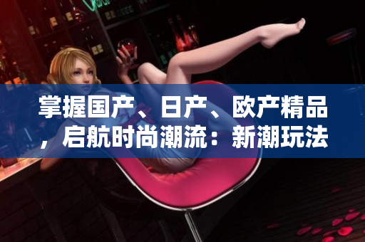掌握國(guó)產(chǎn)、日產(chǎn)、歐產(chǎn)精品，啟航時(shí)尚潮流：新潮玩法大揭秘