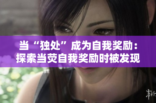 當(dāng)“獨(dú)處”成為自我獎(jiǎng)勵(lì)：探索當(dāng)熒自我獎(jiǎng)勵(lì)時(shí)被發(fā)現(xiàn)的背后故事