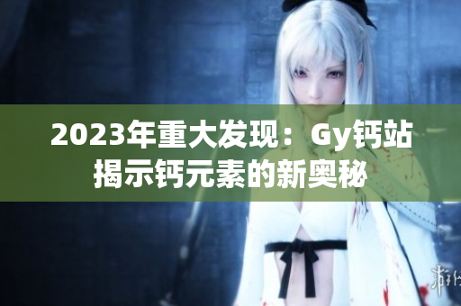 2023年重大發(fā)現(xiàn)：Gy鈣站揭示鈣元素的新奧秘