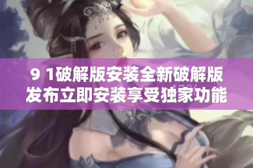 9 1破解版安裝全新破解版發(fā)布立即安裝享受獨(dú)家功能