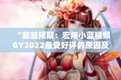 “超越預(yù)期：宏翔小藍(lán)視頻GY2022備受好評(píng)的原因及評(píng)價(jià)解析”