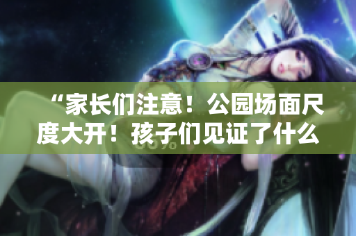 “家長們注意！公園場面尺度大開！孩子們見證了什么？”