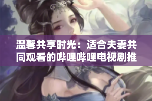 溫馨共享時光：適合夫妻共同觀看的嗶哩嗶哩電視劇推薦
