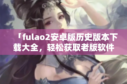 「fulao2安卓版歷史版本下載大全，輕松獲取老版軟件」