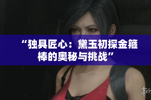 “獨具匠心：黛玉初探金箍棒的奧秘與挑戰(zhàn)”