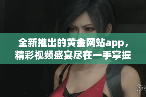 全新推出的黃金網(wǎng)站app，精彩視頻盛宴盡在一手掌握