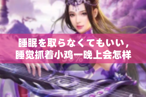 睡眠を取らなくてもいい，睡覺抓著小雞一晚上會怎樣，睡過年紀最大的多少歲六十多，水潤緊致銷魂低吟古代，水潤緊致銷魂低吟，說說都是怎么的干對象的292