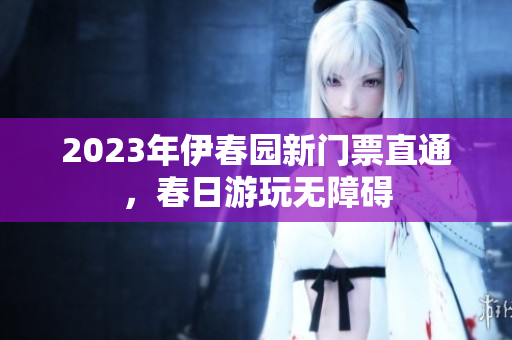 2023年伊春園新門票直通，春日游玩無障礙