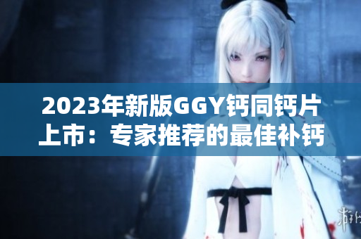 2023年新版GGY鈣同鈣片上市：專家推薦的最佳補鈣選擇