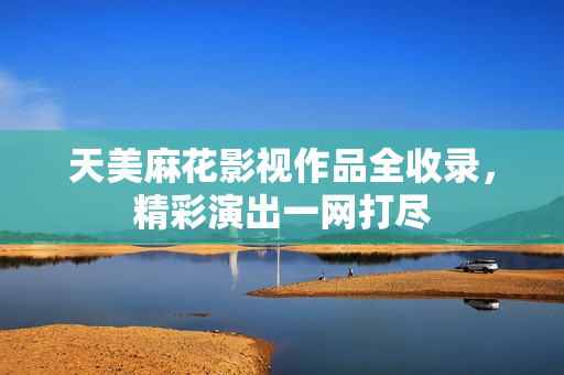 天美麻花影視作品全收錄，精彩演出一網(wǎng)打盡