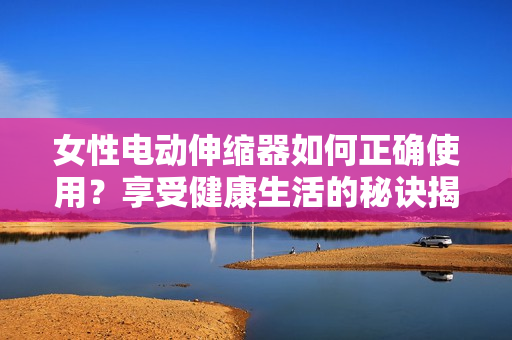 女性電動(dòng)伸縮器如何正確使用？享受健康生活的秘訣揭秘