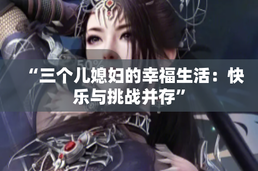 “三個兒媳婦的幸福生活：快樂與挑戰(zhàn)并存”