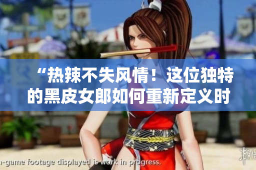 “熱辣不失風(fēng)情！這位獨特的黑皮女郎如何重新定義時尚界？”