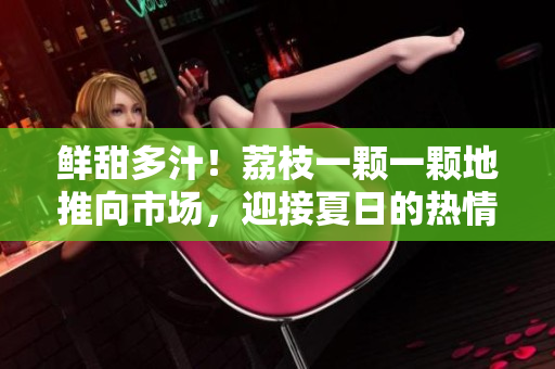 鮮甜多汁！荔枝一顆一顆地推向市場，迎接夏日的熱情