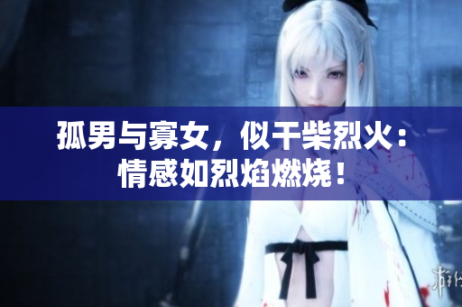 孤男與寡女，似干柴烈火：情感如烈焰燃燒！