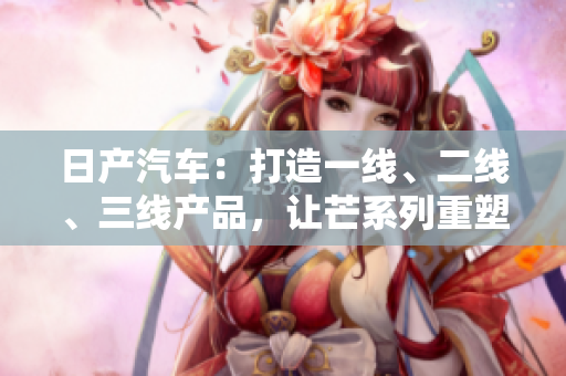 日產(chǎn)汽車(chē)：打造一線、二線、三線產(chǎn)品，讓芒系列重塑品牌輝煌