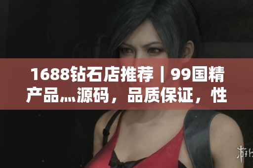 1688鉆石店推薦｜99國精產品灬源碼，品質保證，性價比超高！