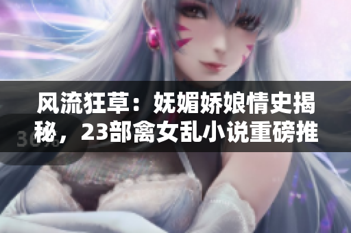 風(fēng)流狂草：嫵媚嬌娘情史揭秘，23部禽女亂小說(shuō)重磅推薦