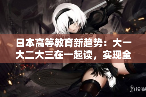 日本高等教育新趨勢：大一大二大三在一起讀，實(shí)現(xiàn)全新教學(xué)模式