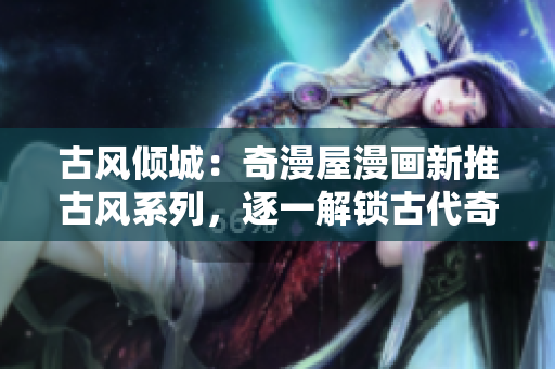 古風(fēng)傾城：奇漫屋漫畫新推古風(fēng)系列，逐一解鎖古代奇幻世界