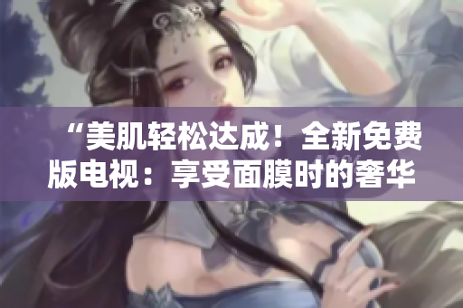 “美肌輕松達(dá)成！全新免費(fèi)版電視：享受面膜時(shí)的奢華體驗(yàn)”
