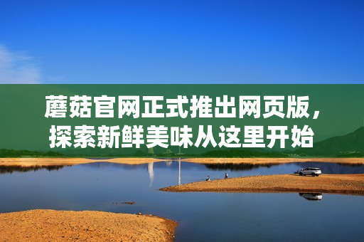 蘑菇官網(wǎng)正式推出網(wǎng)頁(yè)版，探索新鮮美味從這里開(kāi)始