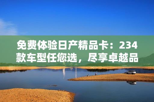 免費(fèi)體驗(yàn)日產(chǎn)精品卡：234款車型任您選，盡享卓越品質(zhì)！