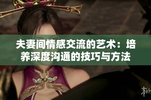 夫妻間情感交流的藝術(shù)：培養(yǎng)深度溝通的技巧與方法