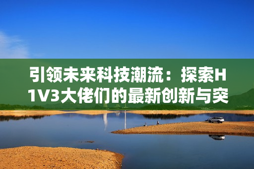 引領(lǐng)未來科技潮流：探索H1V3大佬們的最新創(chuàng)新與突破