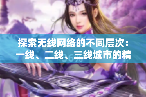 探索無線網(wǎng)絡(luò)的不同層次：一線、二線、三線城市的精品服務(wù)測評