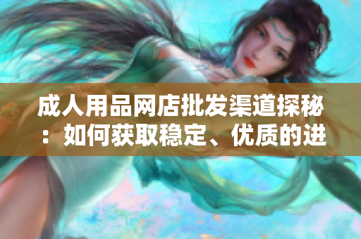 成人用品網(wǎng)店批發(fā)渠道探秘：如何獲取穩(wěn)定、優(yōu)質(zhì)的進(jìn)貨渠道