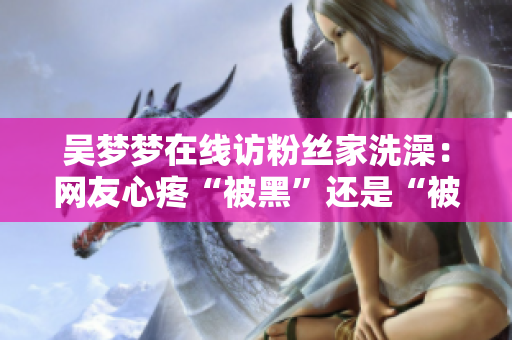 吳夢夢在線訪粉絲家洗澡：網(wǎng)友心疼“被黑”還是“被愛”？