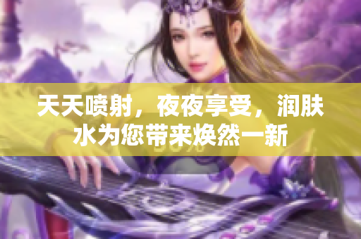 天天噴射，夜夜享受，潤膚水為您帶來煥然一新