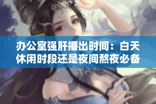 辦公室強肝播出時間：白天休閑時段還是夜間熬夜必備？