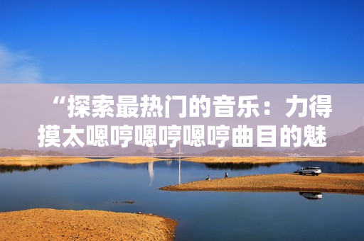 “探索最熱門的音樂：力得摸太嗯哼嗯哼嗯哼曲目的魅力解析”