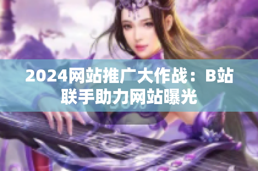 2024網站推廣大作戰(zhàn)：B站聯手助力網站曝光