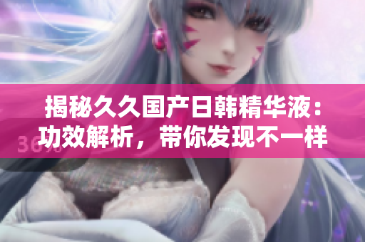 揭秘久久國(guó)產(chǎn)日韓精華液：功效解析，帶你發(fā)現(xiàn)不一樣的護(hù)膚新境界！