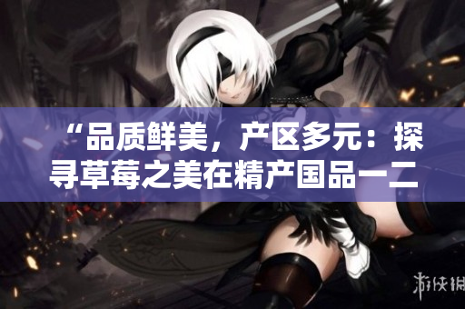 “品質(zhì)鮮美，產(chǎn)區(qū)多元：探尋草莓之美在精產(chǎn)國品一二三產(chǎn)區(qū)的秘密”