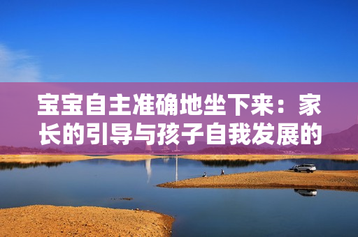 寶寶自主準(zhǔn)確地坐下來：家長的引導(dǎo)與孩子自我發(fā)展的完美結(jié)合