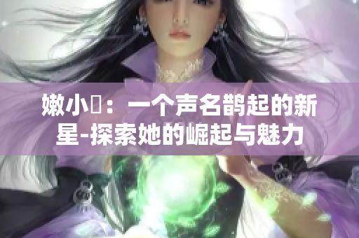 嫩小槡：一個(gè)聲名鵲起的新星-探索她的崛起與魅力