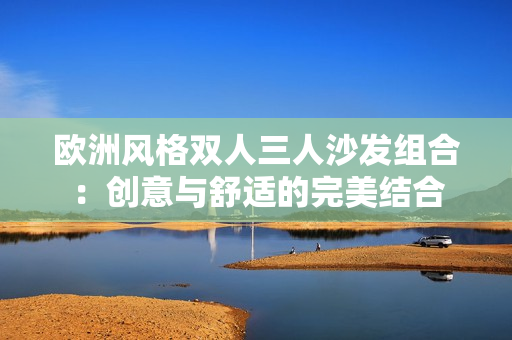 歐洲風(fēng)格雙人三人沙發(fā)組合：創(chuàng)意與舒適的完美結(jié)合
