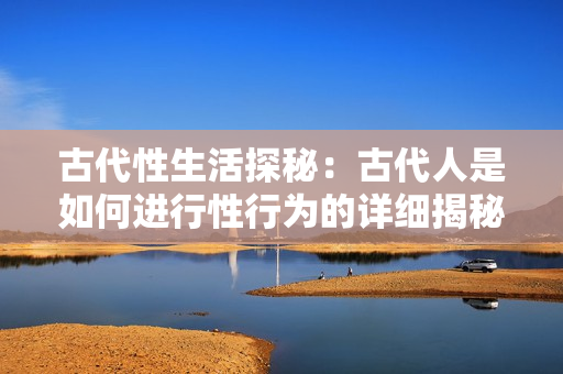 古代性生活探秘：古代人是如何進(jìn)行性行為的詳細(xì)揭秘