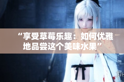 “享受草莓樂(lè)趣：如何優(yōu)雅地品嘗這個(gè)美味水果”