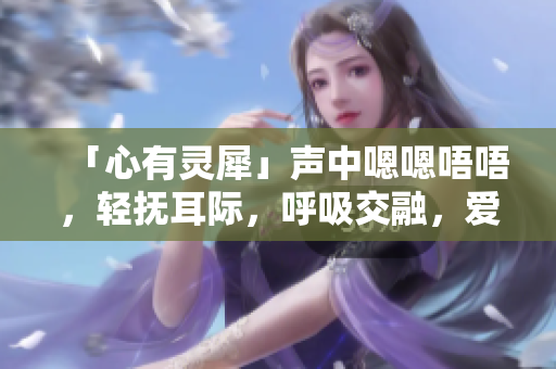 「心有靈犀」聲中嗯嗯唔唔，輕撫耳際，呼吸交融，愛意濃濃。