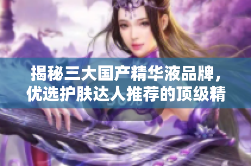 揭秘三大國(guó)產(chǎn)精華液品牌，優(yōu)選護(hù)膚達(dá)人推薦的頂級(jí)精華液產(chǎn)品
