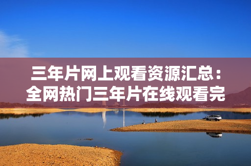 三年片網(wǎng)上觀看資源匯總：全網(wǎng)熱門三年片在線觀看完整版資源分享