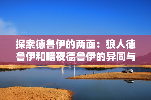 探索德魯伊的兩面：狼人德魯伊和暗夜德魯伊的異同與融合之道