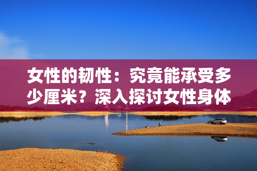女性的韌性：究竟能承受多少厘米？深入探討女性身體的極限性能